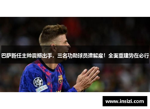 巴萨新任主帅震撼出手，三名功勋球员遭解雇！全面重建势在必行